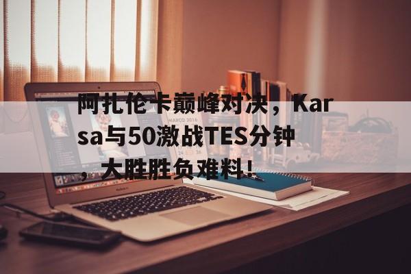 阿扎伦卡巅峰对决，Karsa与50激战TES分钟，大胜胜负难料！的简单介绍乐鱼体育